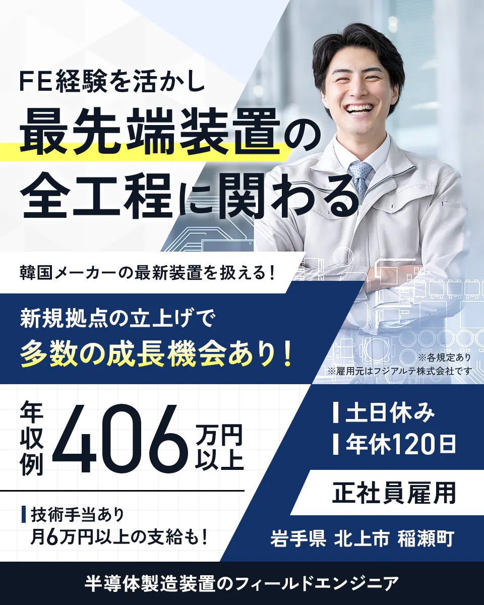 フジアルテ エンジニア部門 FE経験を活かし最先端装置の全工程に関わる 韓国メーカーの最新装置を扱える! 新規拠点の立上げで多数の成長機会あり! ※各規定あり ※雇用元はフジアルテ株式会社です 年収例406万円以上 技術手当あり 月6万円以上の支給も! 土日休み 年休120日 正社員雇用 岩手県 北上市 稲瀬町 半導体製造装置のフィールドエンジニア
