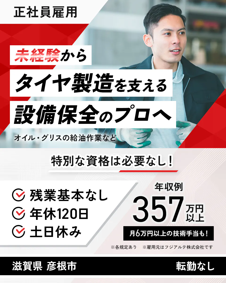 フジアルテ エンジニア部門 正社員雇用 未経験からタイヤ製造を支える設備保全のプロへ オイル・グリスの給油作業など 特別な資格は必要なし! 残業基本なし 年休120日 土日休み 年収例357万円以上 月6万円以上の技術手当も! ※各規定あり ※雇用元はフジアルテ株式会社です 滋賀県 彦根市 転勤なし