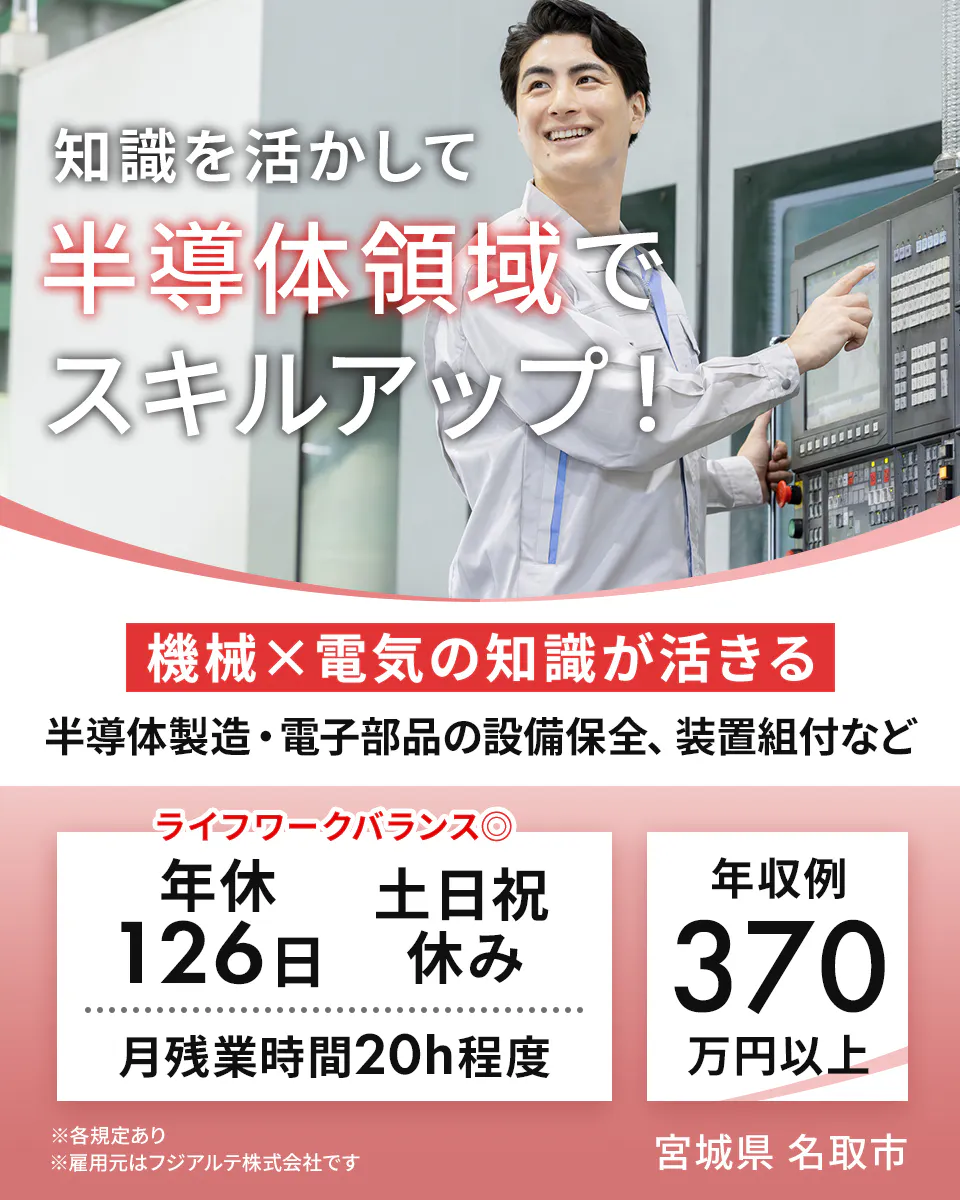 フジアルテ エンジニア部門　知識を活かして 半導体領域で スキルアップ！ 機械×電気の知識が活きる 半導体製造・電子部品の設備保全、装置組付など ライフワークバランス◎ 年休126日 土日祝休み 月残業時間20h程度 年収例 370 万円以上 ※各規定あり ※雇用元はフジアルテ株式会社です 宮城県 名取市