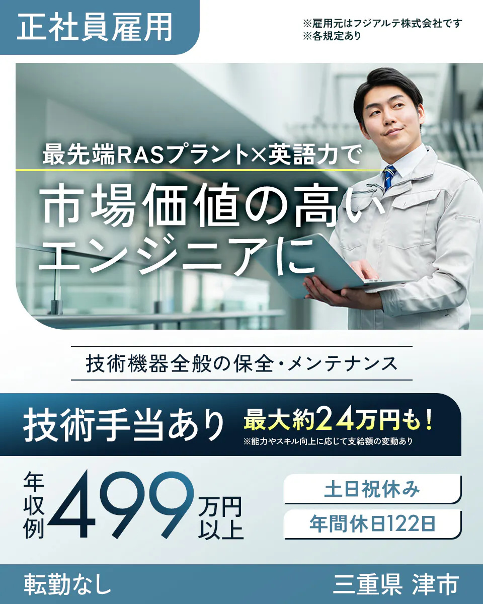 フジアルテ エンジニア部門 正社員雇用 ※雇用元はフジアルテ株式会社です ※各規定あり 最先端RASプラント×英語力で 市場価値の高い エンジニアに 技術機器全般の保全・メンテナンス 技術手当あり 最大約24万円も! ※能力やスキル向上に応じて支給額の変動あり 年収例 499 万円以上 土日祝休み 年間休日122日 転勤なし 三重県 津市