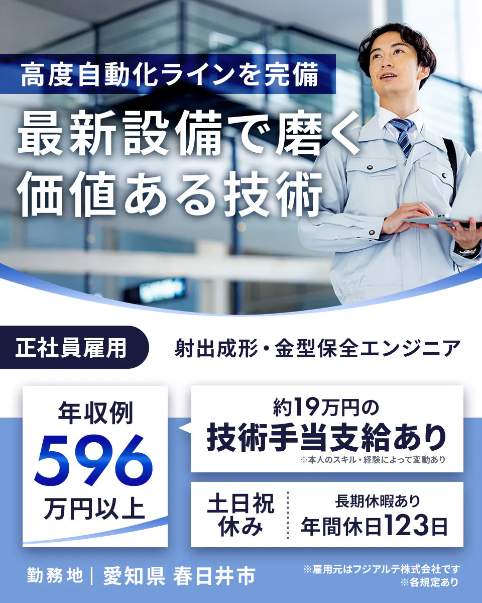 フジアルテ エンジニア部門　高度自動化ラインを完備 最新設備で磨く 価値ある技術 正社員雇用 射出成形・金型保全エンジニア 年収例 596 万円以上 約19万円の 技術手当支給あり ※本人のスキル・経験によって変動あり 土日祝 休み 長期休暇あり 年間休日123日 勤務地 | 愛知県 春日井市 ※雇用元はフジアルテ株式会社です ※各規定あり