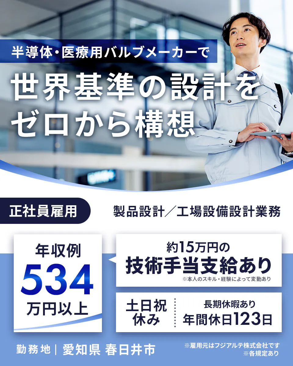 フジアルテ エンジニア部門 半導体・医療用バルブメーカーで 世界基準の設計を ゼロから構想 正社員雇用 製品設計/工場設備設計業務 年収例 534 万円以上 約15万円の 技術手当支給あり ※本人のスキル・経験によって変動あり 土日祝 休み 長期休暇あり 年間休日123日 勤務地 | 愛知県 春日井市 ※雇用元はフジアルテ株式会社です ※各規定あり