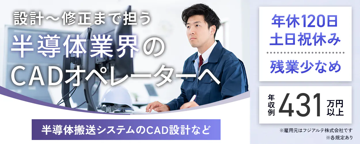 フジアルテ エンジニア部門 設計〜修正まで担う 半導体業界の CADオペレーターへ 半導体搬送システムのCAD設計など 年収例 431 万円以上 年休120日 土日祝休み 残業少なめ ※雇用元はフジアルテ株式会社です ※各規定あり