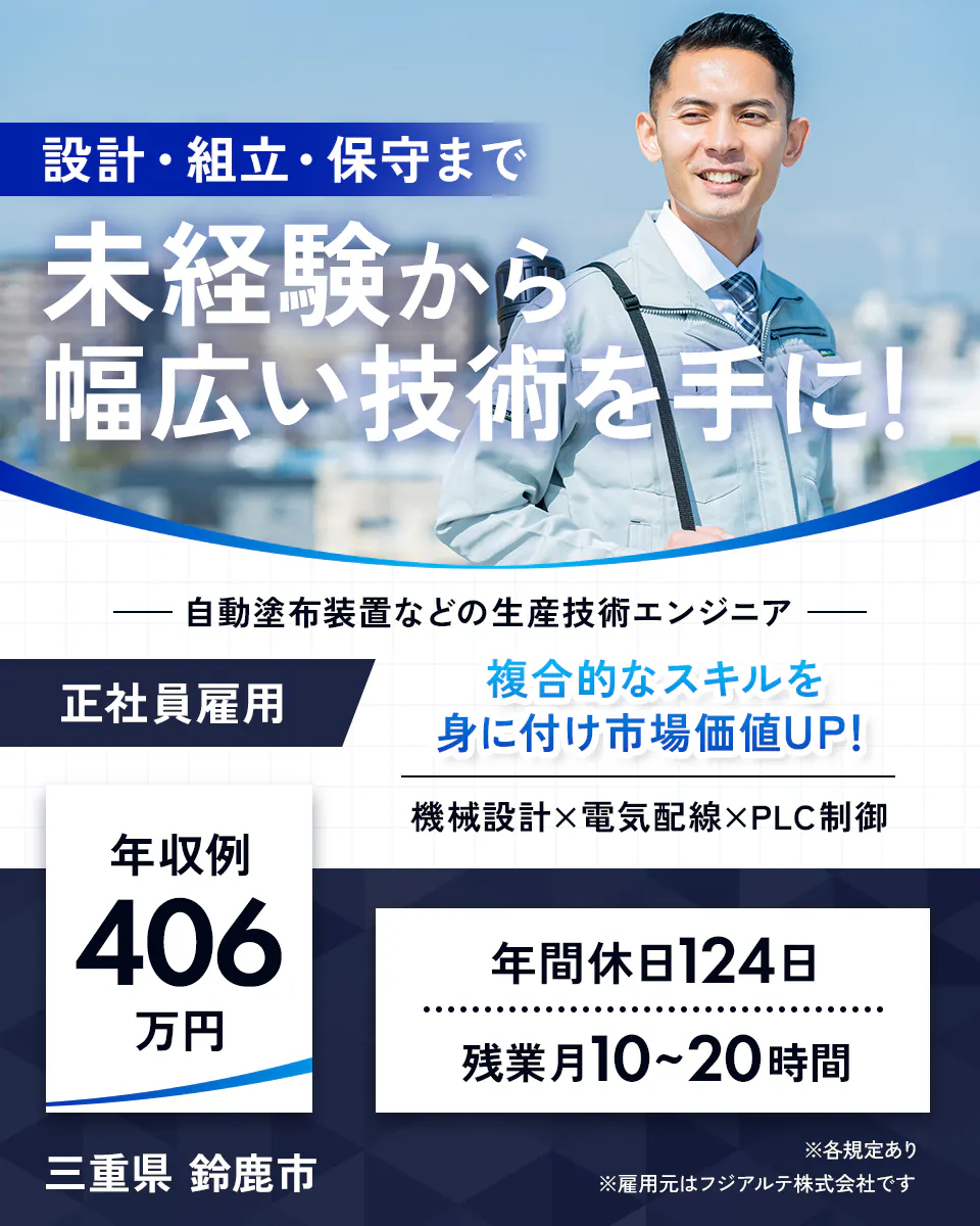 フジアルテ エンジニア部門　設計・組立・保守まで未経験から幅広い技術を手に！　自動塗布装置などの生産技術エンジニア　正社員雇用　複合的なスキルを身に付け市場価値UP！　組織設計×電気配線×PLC制御　年収例406万円　年間休日124日　残業月10〜20時間　三重県　鈴鹿市　※各規定あり　※雇用元はフジアルテ株式会社です