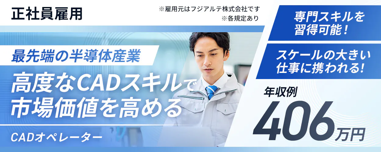 フジアルテ エンジニア部門　正社員雇用　 ※各規定あり 　※雇用元はフジアルテ株式会社です　 最先端の半導体産業　 高度なCADスキルで 市場価値を高める 　CADオペレーター（搬送システムのレール設計） 　スケールの大きい 仕事に携われる！　専門スキルを習得可能！　 年収例 406万円以上 　