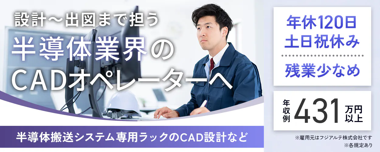 フジアルテ エンジニア部門　設計〜出図まで担う 半導体業界の CADオペレーターへ 半導体搬送システム専用ラックのCAD設計など 　年収例 431 万円以上　年休120日・土日祝休み 　残業少なめ　 ※雇用元はフジアルテ株式会社です 　※各規定あり