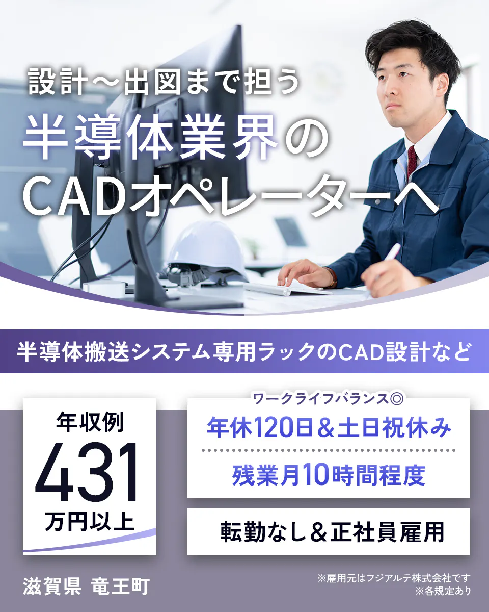 フジアルテ エンジニア部門　設計〜出図まで担う 半導体業界の CADオペレーターへ 半導体搬送システム専用ラックのCAD設計など 　年収例 431 万円以上 ワークライフバランス　 年休120日・土日祝休み 　残業月10時間程度　 転勤なし・正社員雇用 　滋賀県 竜王町　 ※雇用元はフジアルテ株式会社です 　※各規定あり