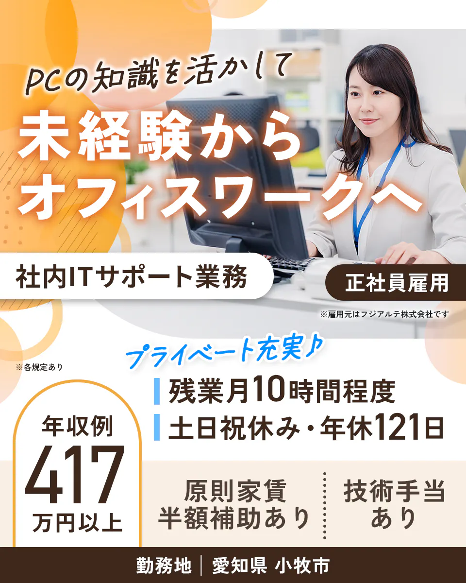 フジアルテ エンジニア部門 PCの知識を活かして 未経験から オフィスワークへ 社内ITサポート業務 正社員雇用 ※雇用元はフジアルテ株式会社です ※各規定あり プライベート充実♪ 残業月10時間程度 土日祝休み・年休121日 年収例 417万円以上 原則家賃 半額補助あり 技術手当 あり 勤務地 愛知県 小牧市