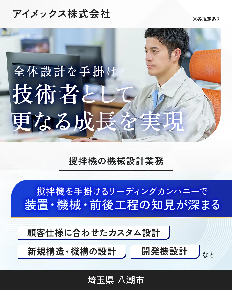 アイメックス株式会社　※各規定あり　全体設計を手掛け技術者として更なる成長を実現　攪拌機の機械設計業務　攪拌機を手掛けるリーディングカンパニーで装置・機械・前後工程の知見が深まる　顧客仕様に合わせたカスタム設計　新規構造・機構の設計　開発機設計　など　埼玉県　八潮市