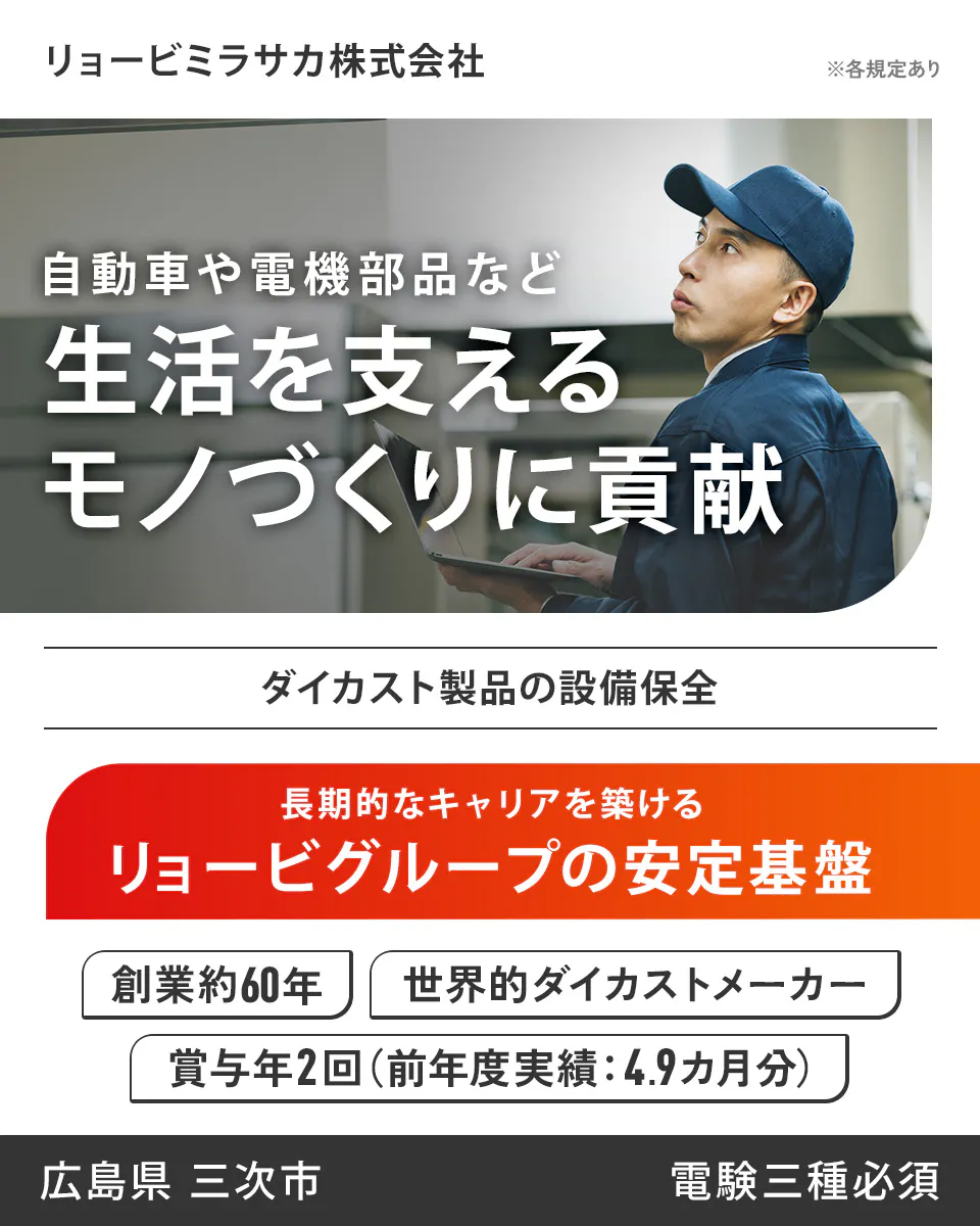 リョービミラサカ株式会社　リョービミラサカ株式会社 ※各規定あり 自動車や電機部品など 生活を支える モノづくりに貢献 ダイカスト製品の設備保全 長期的なキャリアを築ける リョービグループの安定基盤 創業約60年 世界的ダイカストメーカー 賞与年2回（前年度実績：4.9ヵ月分） 広島県 三次市 電験三種必須