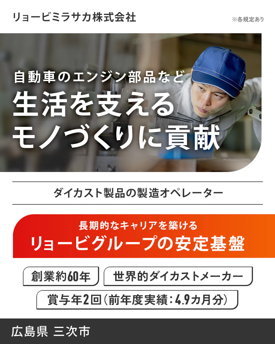 リョービミラサカ株式会社 リョービミラサカ株式会社 ※各規定あり 自動車のエンジン部品など 生活を支える モノづくりに貢献 ダイカスト製品の製造オペレーター 長期的なキャリアを築ける リョービグループの安定基盤 創業約60年 世界的ダイカストメーカー 賞与年2回(前年度実績:4.9ヵ月分) 広島県 三次市