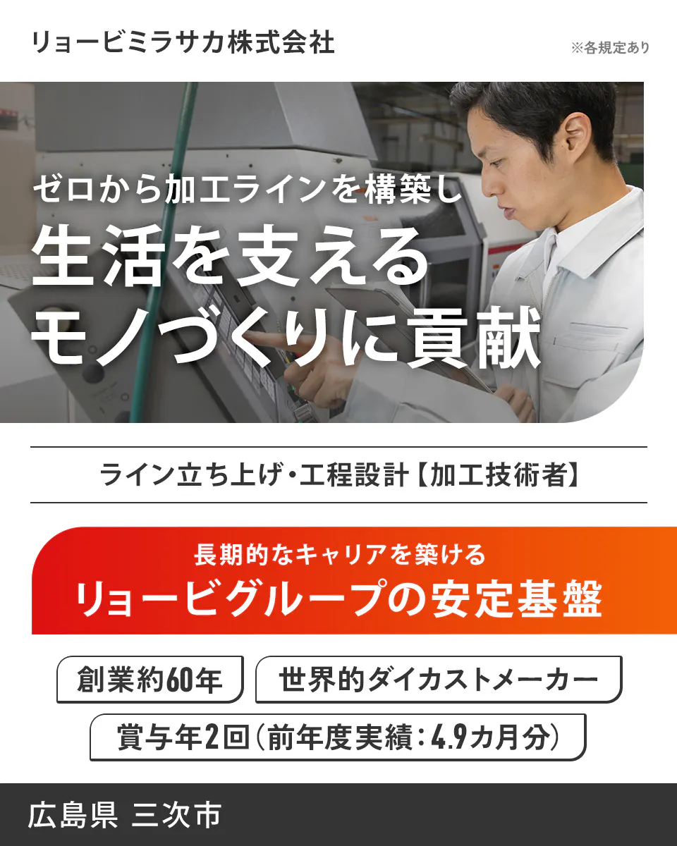 リョービミラサカ株式会社 リョービミラサカ株式会社 ※各規定あり ゼロから加工ラインを構築し 生活を支える モノづくりに貢献 ライン立ち上げ・工程設計【加工技術者】 長期的なキャリアを築ける リョービグループの安定基盤 創業約60年 世界的ダイカストメーカー 賞与年2回(前年度実績:4.9ヵ月分) 広島県 三次市