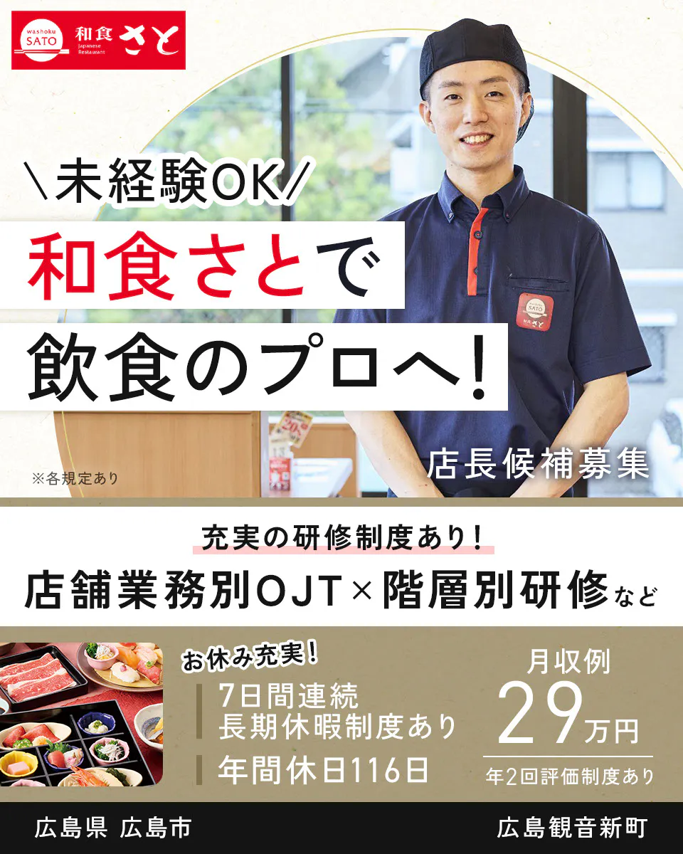 サトフードサービス株式会社 \未経験OK/ 和食さとで 飲食のプロへ! ※各規定あり 店長候補募集 充実の研修制度あり! 店舗業務別OJT×階層別研修など お休み充実! 7日間連続長期休暇制度あり 年間休日116日 月収例 29万円 年2回評価制度あり　広島観音新町　広島県　広島市