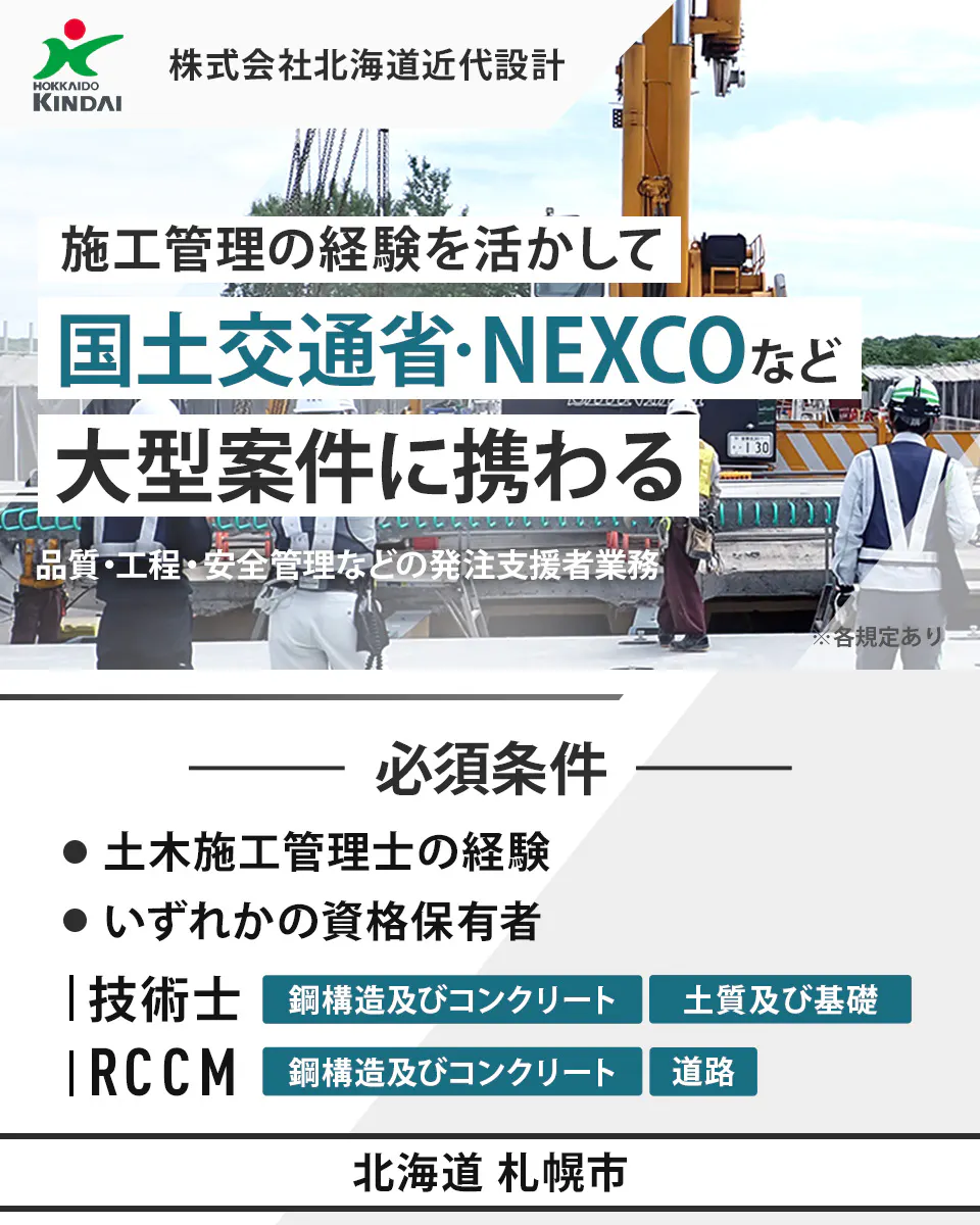 株式会社北海道近代設計 HOKKAIDO KINDAI 株式会社北海道近代設計 施工管理の経験を活かして 国土交通省・NEXCOなど 大型案件に携わる 品質・工程・安全管理などの発注者支援業務 ※各規定あり 必須条件 土木施工管理士の経験 いずれかの資格保有者 技術士 鋼構造及びコンクリート 土質及び基礎 RCCM 鋼構造及びコンクリート 道路 北海道 札幌市