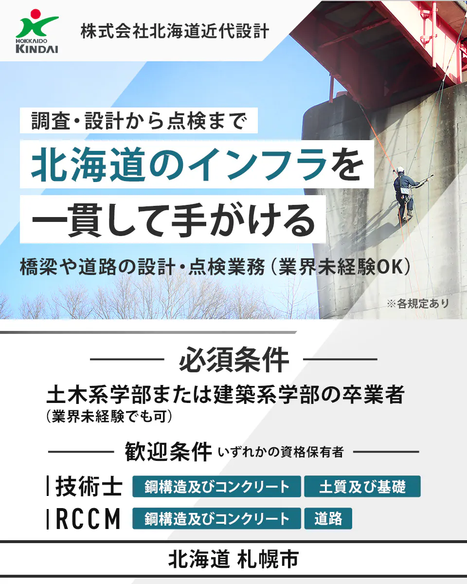 株式会社北海道近代設計 HOKKAIDO KINDAI 株式会社北海道近代設計 調査・設計から点検まで 北海道のインフラを 一貫して手がける 橋梁や道路の設計・点検業務(業界未経験OK) ※各規定あり 必須条件 土木系学部または建築系学部の卒業者 (業界未経験でも可) 歓迎条件 いずれかの資格保有者 技術士 鋼構造及びコンクリート 土質及び基礎 RCCM 鋼構造及びコンクリート 道路 北海道 札幌市
