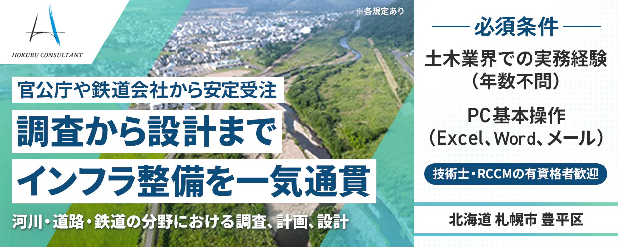北武コンサルタント　HOKUBU CONSULTANT　 官公庁や鉄道会社から安定受注　 調査から設計までインフラ整備を一気通貫 　河川・道路・鉄道の分野における調査、計画、設計　 ※各規定あり　 必須条件 土木業界での実務経験（年数不問） 　PC基本操作（Excel、Word、メール） 　技術士・RCCMの有資格者歓迎 北海道 札幌市 豊平区