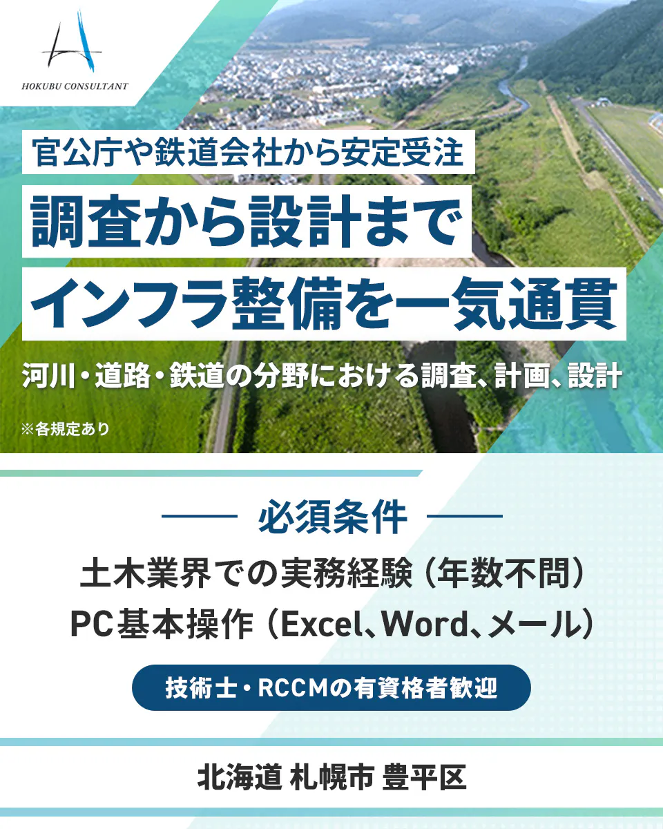 北武コンサルタント HOKUBU CONSULTANT 官公庁や鉄道会社から安定受注 調査から設計までインフラ整備を一気通貫 河川・道路・鉄道の分野における調査、計画、設計 ※各規定あり 必須条件 土木業界での実務経験(年数不問) PC基本操作(Excel、Word、メール) 技術士・RCCMの有資格者歓迎 北海道 札幌市 豊平区