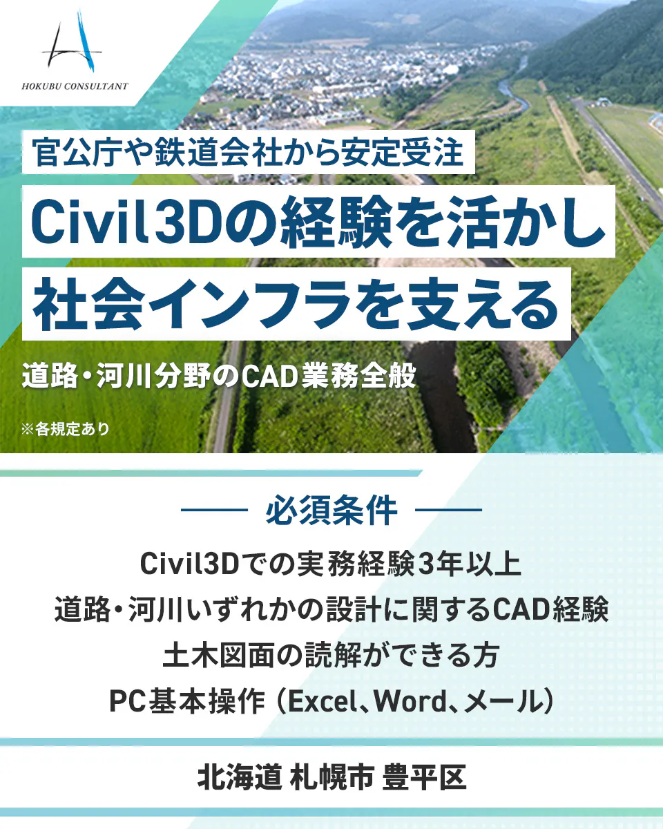北武コンサルタント HOKUBU CONSULTANT 官公庁や鉄道会社から安定受注 Civil3Dの経験を活かし 社会インフラを支える 道路・河川分野のCAD業務全般 ※各規定あり 必須条件 Civil3Dでの実務経験3年以上 道路・河川いずれかの設計に関するCAD経験 土木図面の読解ができる方 PC基本操作(Excel、Word、メール) 北海道 札幌市 豊平区