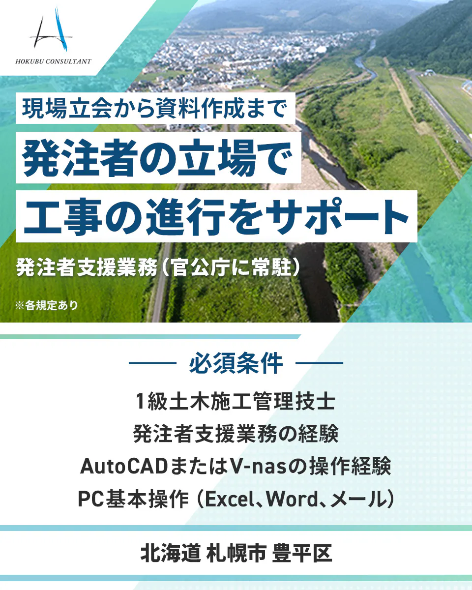 北武コンサルタント HOKUBU CONSULTANT 現場立会から資料作成まで 発注者の立場で 工事の進行をサポート 発注者支援業務(官公庁に常駐) ※各規定あり 必須条件 1級土木施工管理技士 発注者支援業務の経験 AutoCADまたはV-nasの操作経験 PC基本操作(Excel、Word、メール) 北海道 札幌市 豊平区