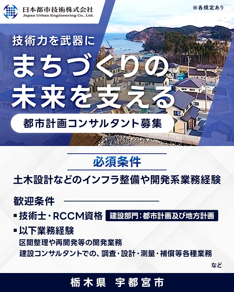 日本都市技術株式会社 Japan Urban Engineering Co., Ltd. ※各規定あり 技術力を武器に まちづくりの 未来を支える 都市計画コンサルタント募集 必須条件 土木設計などのインフラ整備や開発系業務経験 歓迎条件 技術士・RCCM資格 建設部門:都市計画及び地方計画 以下業務経験 区間整理や再開発等の開発業務 建設コンサルタントでの、調査・設計・測量・補償等各種業務 など 栃木県 宇都宮市