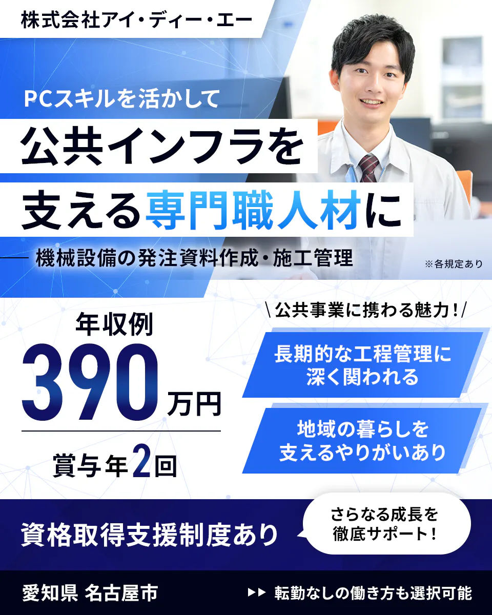 株式会社アイ・ディー・エー PCスキルを活かして公共インフラを支える専門職人材に 機械設備の発注資料作成・施工管理 ※各規定あり 年収例390万円 賞与年2回 公共事業に携わる魅力! 長期的な工程管理に深く関われる 地域の暮らしを支えるやりがいあり 資格取得支援制度あり さらなる成長を徹底サポート! 愛知県 名古屋市 転勤なしの働き方も選択可能