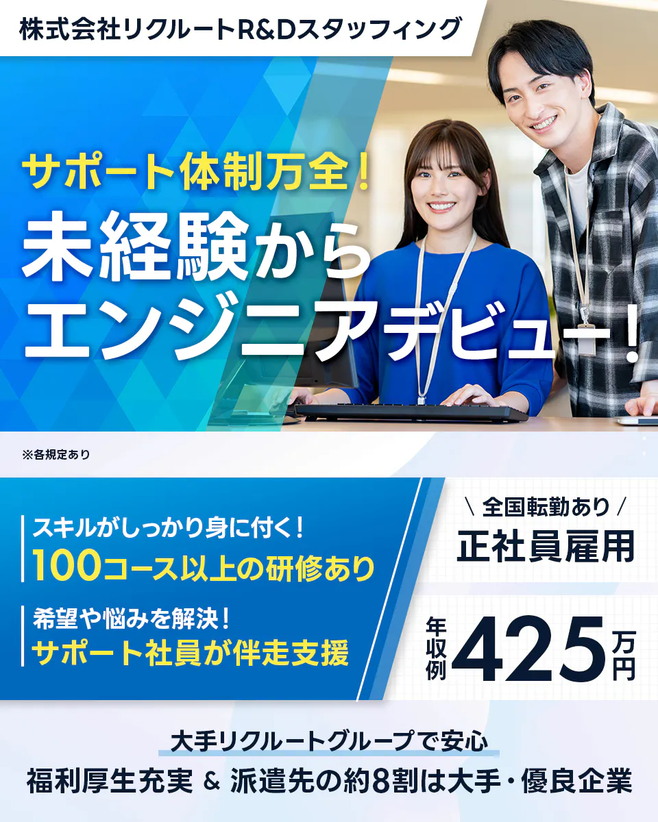 株式会社リクルートR&Dスタッフィング 株式会社リクルートR&Dスタッフィング サポート体制万全! 未経験から エンジニアデビュー! ※各規定あり スキルがしっかり身に付く! 100コース以上の研修あり 希望や悩みを解決! サポート社員が伴走支援 \ 全国転勤あり / 正社員雇用 年収例 425万円 大手リクルートグループで安心 福利厚生充実 & 派遣先の約8割は大手・優良企業