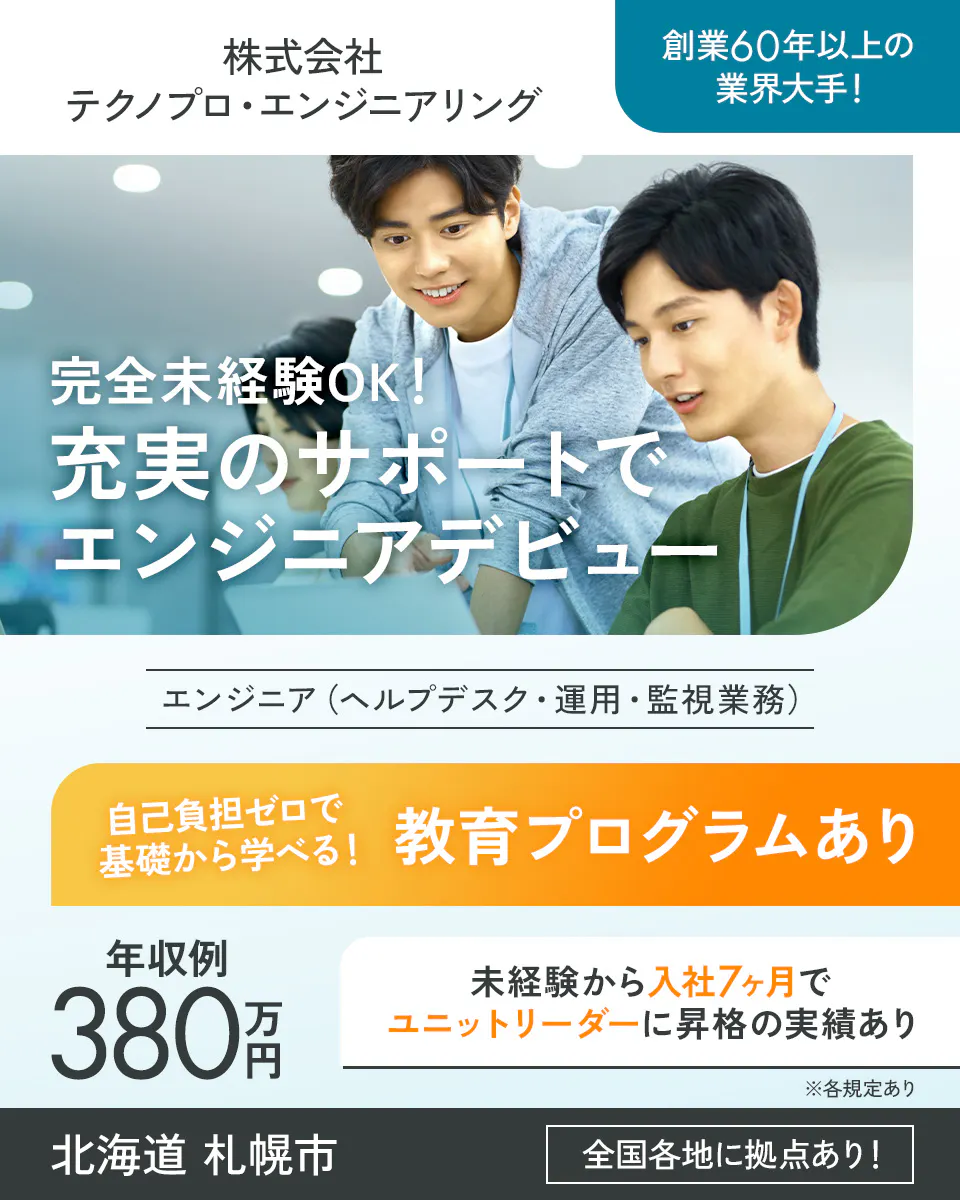 株式会社テクノプロ・エンジニアリング 創業60年以上の業界大手! 完全未経験OK!充実のサポートでエンジニアデビュー エンジニア(ヘルプデスク・運用・監視業務) 自己負担ゼロで基礎から学べる! 教育プログラムあり 年収例380万円 未経験から入社7ヶ月でユニットリーダーに昇格の実績あり 北海道札幌市 全国各地に拠点あり! ※各規定あり