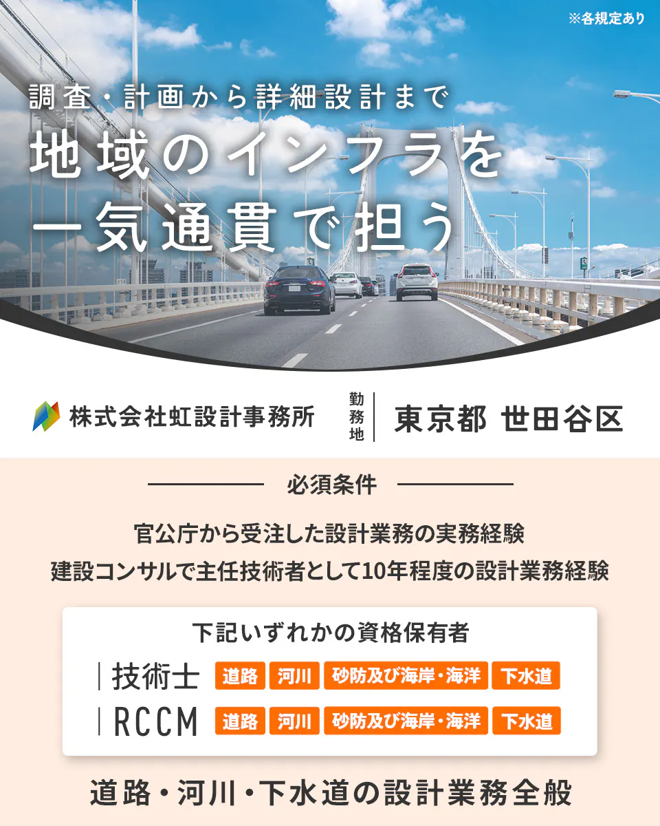 株式会社虹設計事務所 ※各規定あり 調査・計画から詳細設計まで 地域のインフラを 一気通貫で担う 株式会社虹設計事務所 勤務地 東京都 世田谷区 必須条件 官公庁から受注した設計業務の実務経験 建設コンサルで主任技術者として10年程度の設計業務経験 下記いずれかの資格保有者 技術士 道路 河川 砂防及び海岸・海洋 下水道 RCCM 道路 河川 砂防及び海岸・海洋 下水道 道路・河川・下水道の設計業務全般
