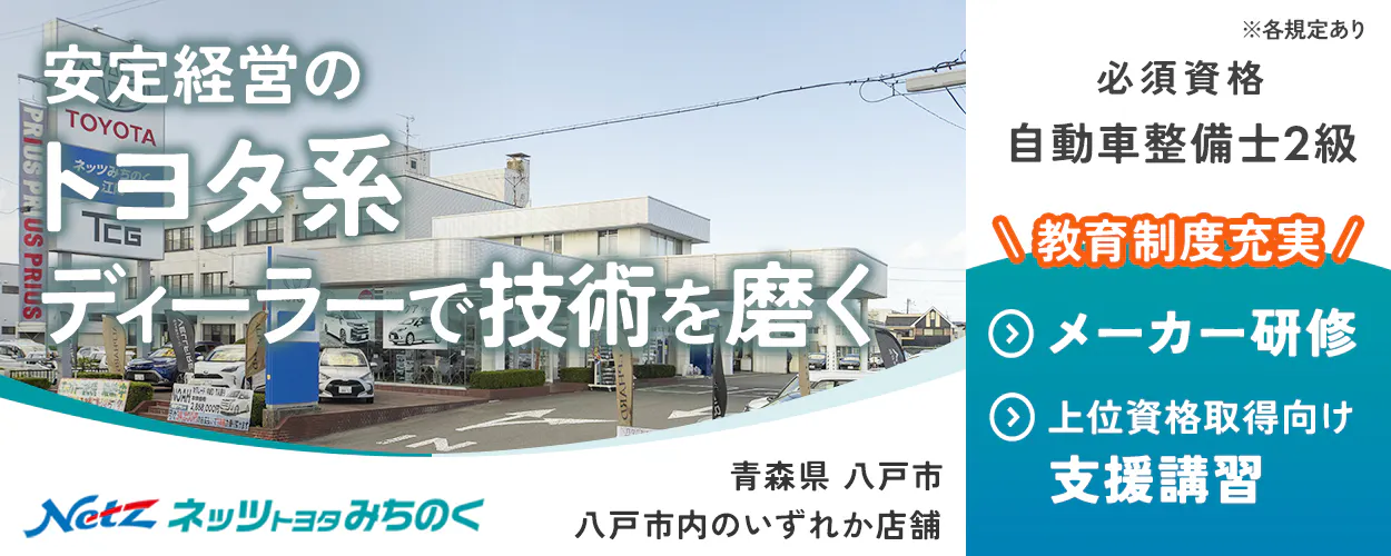 ネッツトヨタみちのく 安定経営の トヨタ系 ディーラーで技術を磨く ※各規定あり 必須資格 自動車整備士2級 \教育制度充実/ メーカー研修 上位資格取得向け 支援講習 Netz ネッツトヨタみちのく 青森県 八戸市 八戸市内のいずれか店舗