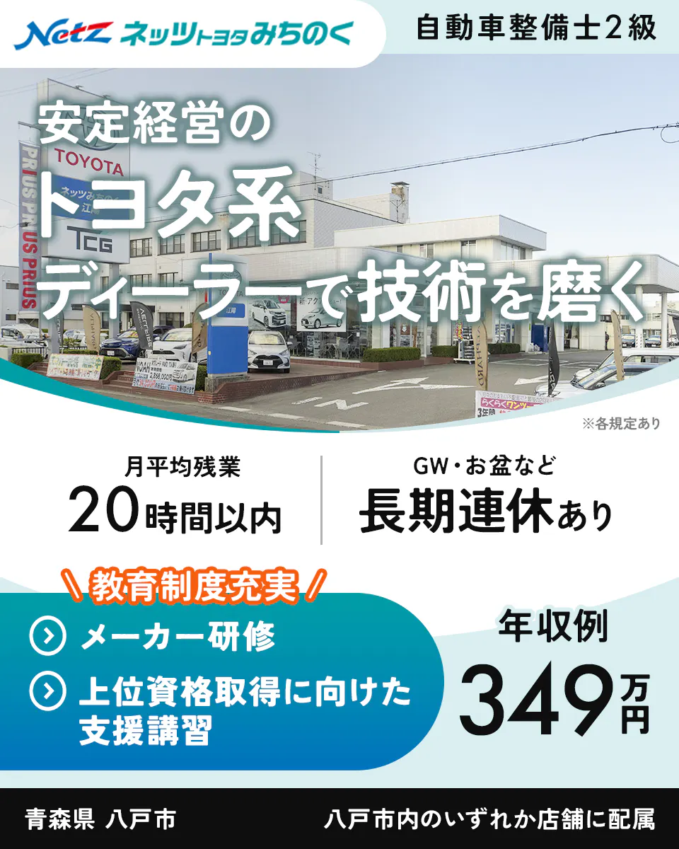 ネッツトヨタみちのく　Netz ネッツトヨタみちのく 自動車整備士2級 安定経営の トヨタ系 ディーラーで技術を磨く ※各規定あり 月平均残業 20時間以内 GW・お盆など 長期連休あり \教育制度充実/ メーカー研修 上位資格取得に向けた 支援講習 年収例 349万円 青森県 八戸市 八戸市内のいずれか店舗に配属