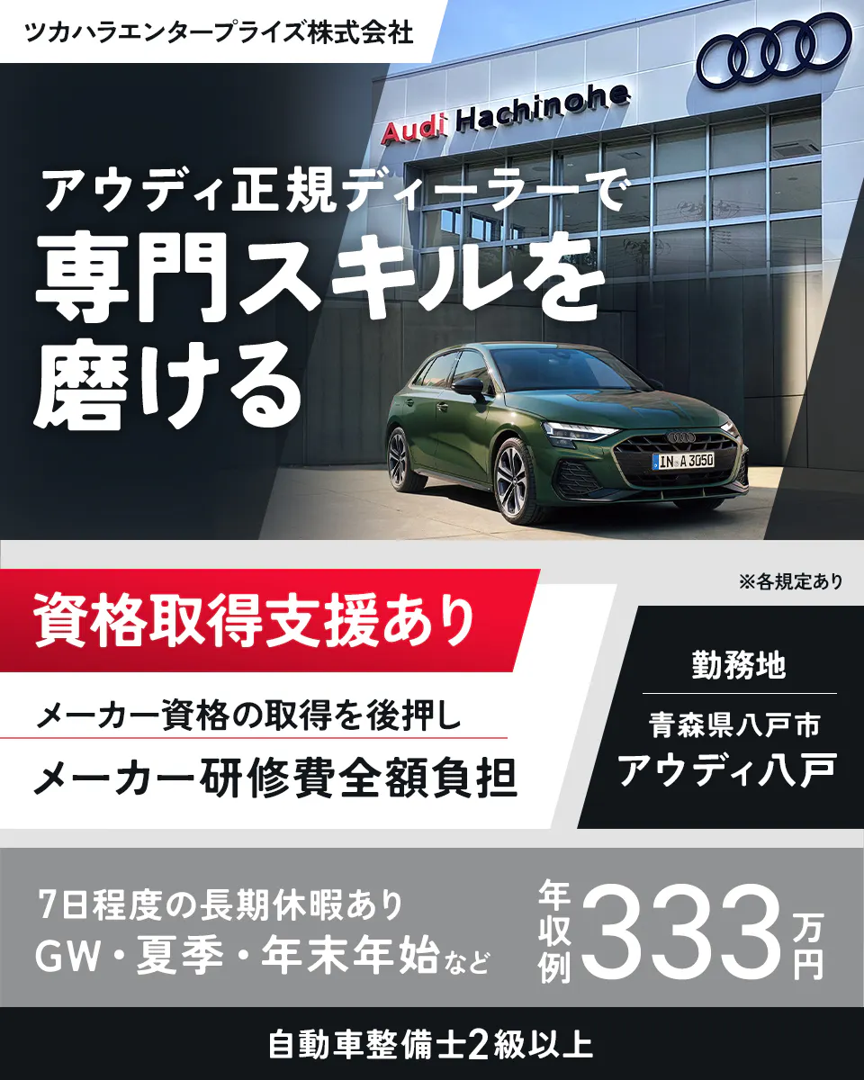 ツカハラエンタープライズ株式会社 Audi Hachinohe アウディ正規ディーラーで 専門スキルを 磨ける 資格取得支援あり ※各規定あり メーカー資格の取得の後押し メーカー研修費全額負担 勤務地 青森県八戸市 アウディ八戸 7日程度の長期休暇あり GW・夏季・年末年始など 年収例 333万円 自動車整備士2級以上