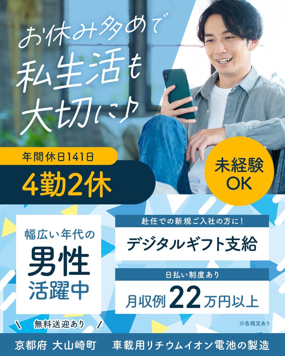 UTエイム株式会社(エナジーデバイスBU)　お休み多めで私生活も大切に♪　年間休日141日　4勤2休
幅広い年代の男性活躍中　※各規定あり　未経験OK　赴任での新規ご入社の方に！　デジタルギフト支給
日払い制度あり　月収例22万円以上　無料送迎あり　京都府　大山崎町　車載用リチウムイオン電池の製造