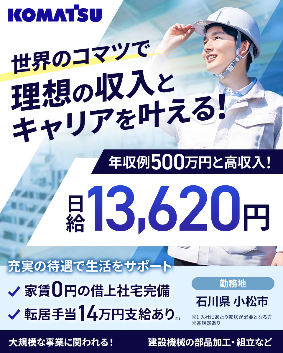 株式会社小松製作所 粟津工場 KOMATSU 世界のコマツで 理想の収入と キャリアを叶える! 年収例500万円と高収入! 日給 13,620円 充実の待遇で生活をサポート 家賃0円の借上社宅完備 転居手当14万円支給あり※1 勤務地 石川県 小松市 ※1 入社にあたり転居が必要となる方 ※各規定あり 大規模な事業に関われる! 建設機械の部品加工・組立など