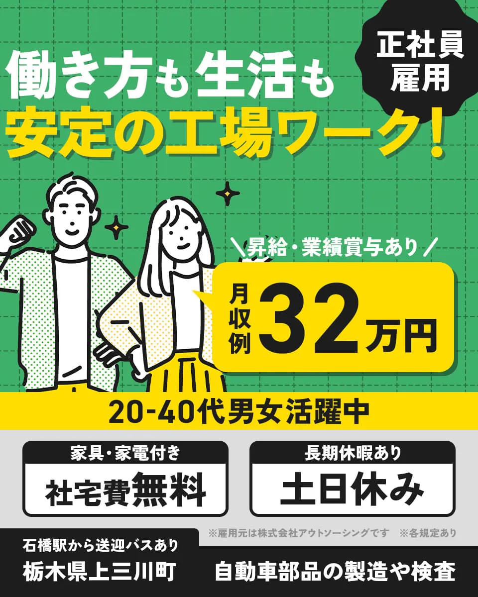 株式会社アウトソーシング　働き方も生活も安定の工場ワーク！　正社員雇用　昇給・業績賞与あり　月収例32万円　20－40代男女活躍中　家具・家電付き　社宅費無料　長期休暇あり　土日休み　石橋駅から送迎バスあり　栃木県上三川町　自動車部品の製造や検査　※雇用元は株式会社アウトソーシングです　※各規定あり