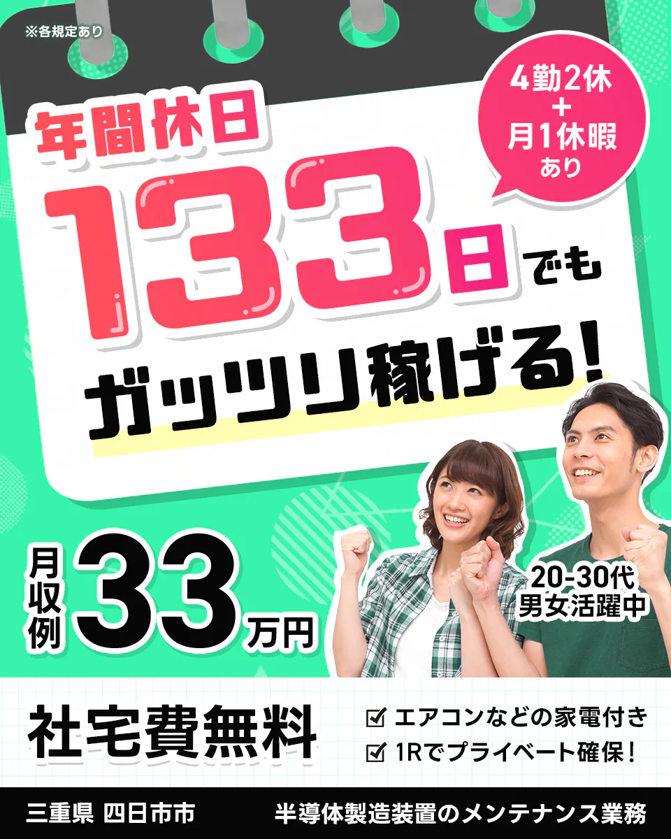 株式会社BREXA Next   ※各規定あり 　年間休日133日でもガッツリ稼げる!  　4勤2休 + 月1休暇あり　月収例 33万円 　20-30代男女活躍中 　社宅費無料 　エアコンなどの家電付き 　1Rでプライベート確保! 　三重県 四日市市 　半導体製造装置のメンテナンス業務