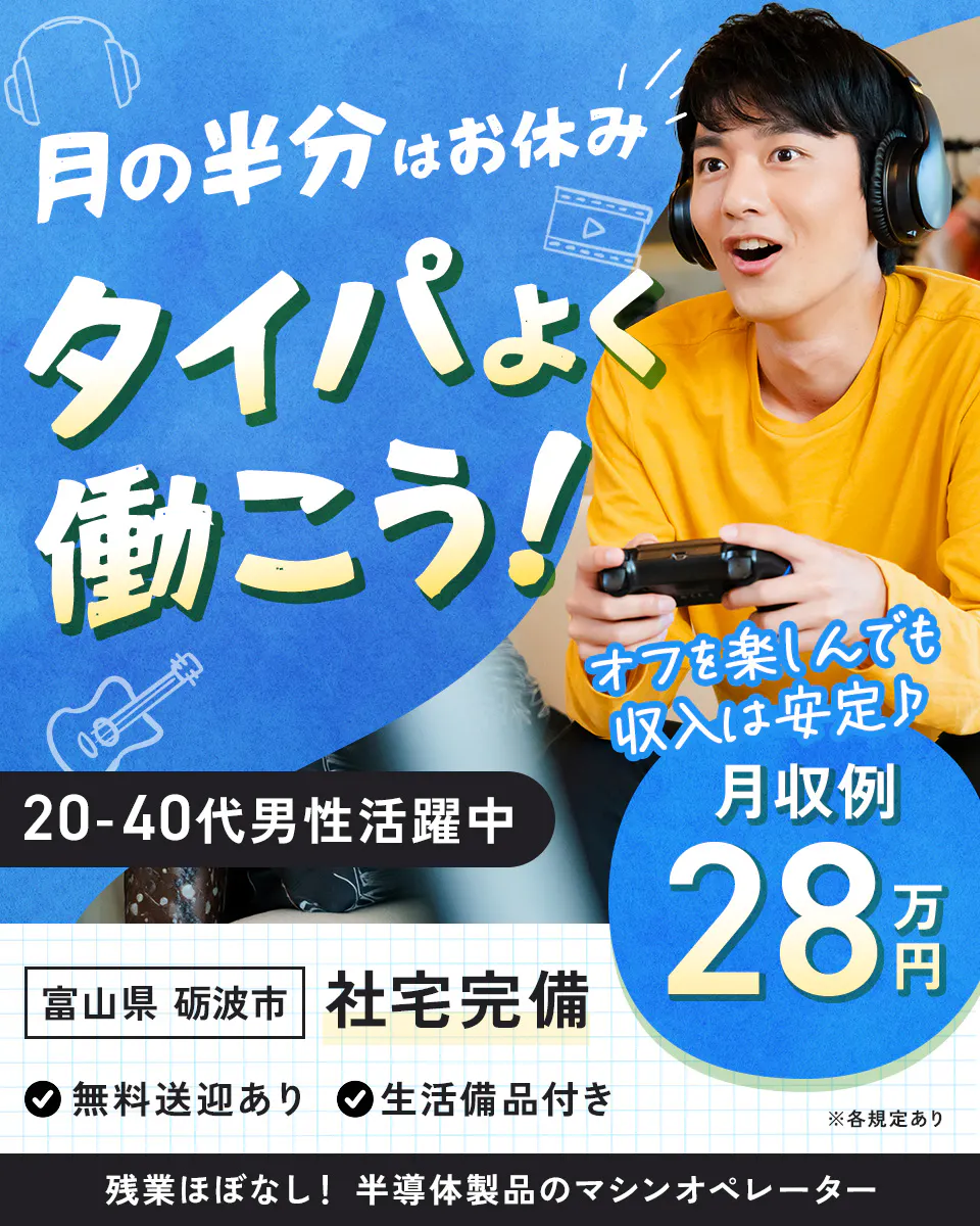 株式会社BREXA Next　月の半分はお休み タイパよく働こう！ オフを楽しんでも収入は安定　月収例 28万円 　※各規定あり 　20-40代男性活躍中　 富山県 砺波市 　社宅完備 　無料送迎あり 　生活備品付き 　残業ほぼなし！ 半導体製品のマシンオペレーター