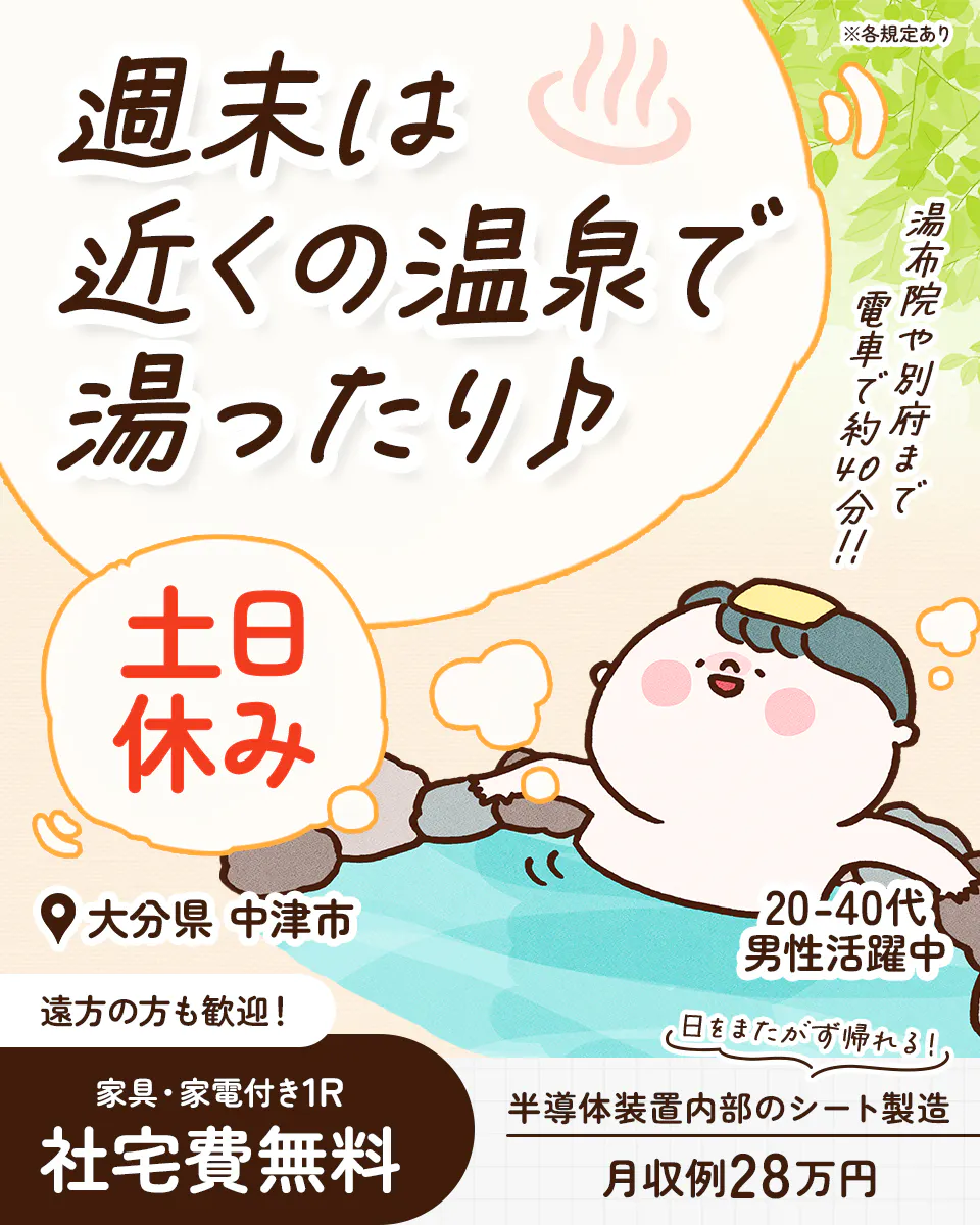 株式会社BREXA Next 週末は近くの温泉で湯ったり♪ ※各規定あり 湯布院や別府まで電車で約40分!! 土日休み 大分県 中津市 20-40代男性活躍中 遠方の方も歓迎! 日をまたがず帰れる! 家具・家電付き1R 社宅費無料 半導体装置内部のシート製造 月収例28万円
