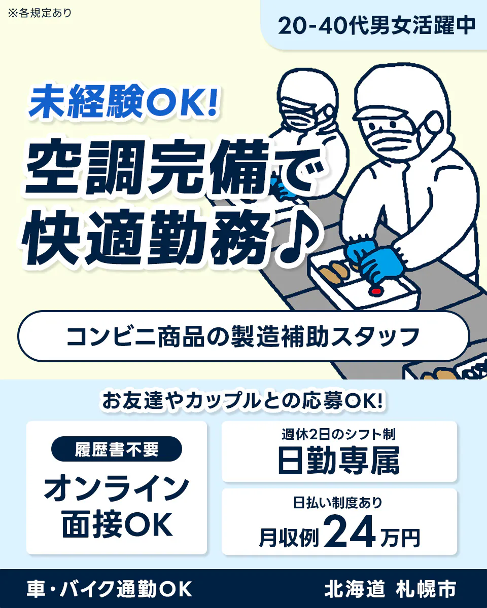 株式会社BREXA Next ※各規定あり 20-40代男女活躍中 未経験OK! 空調完備で 快適勤務♪ コンビニ商品の製造補助スタッフ お友達やカップルとの応募OK! 履歴書不要 オンライン面接OK 週休2日のシフト制 日勤専属 日払い制度あり 月収例24万円 車・バイク通勤OK 北海道 札幌市