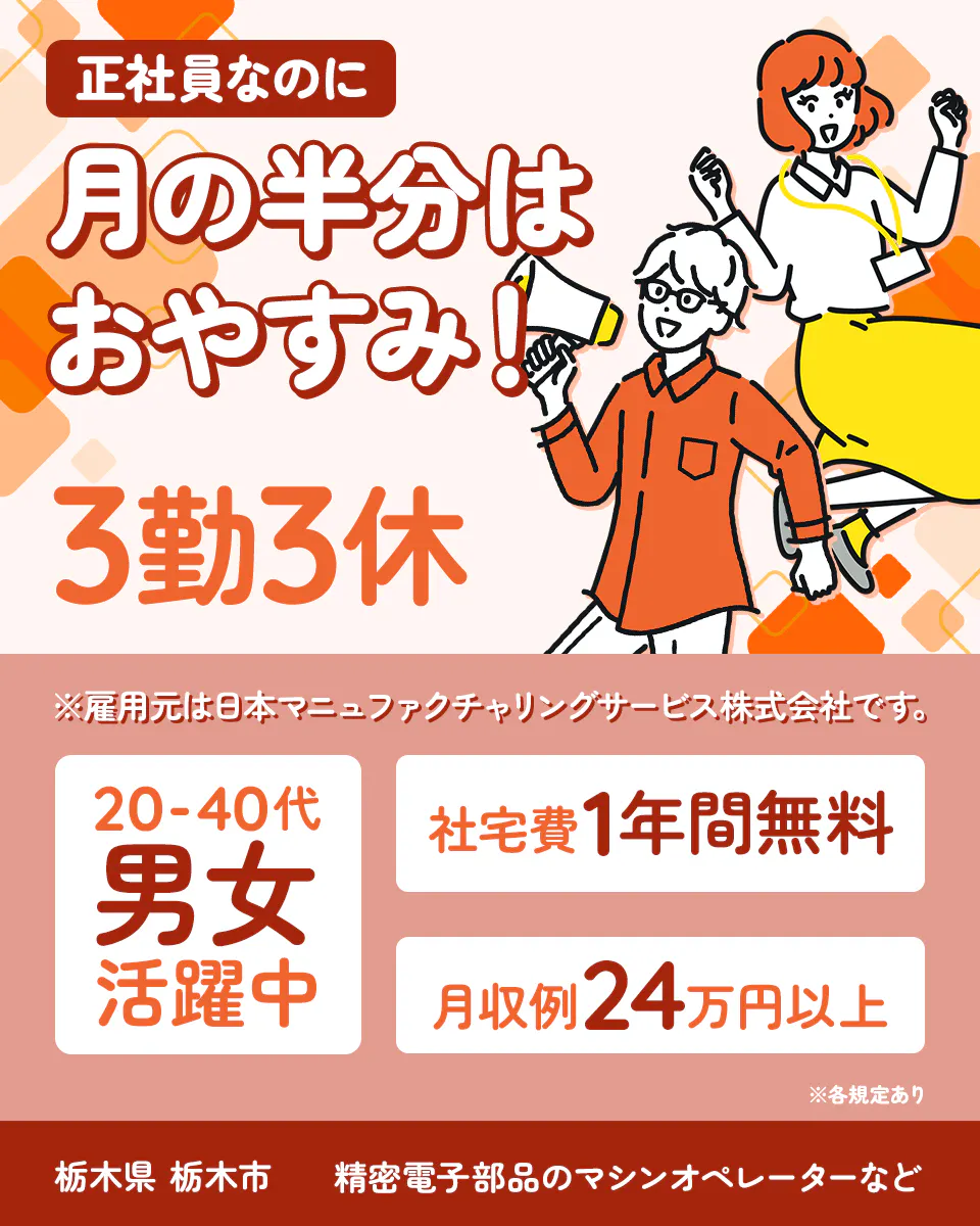 日本マニュファクチャリングサービス株式会社　正社員なのに月の半分はおやすみ！　3勤3休　月収例24万円以上　社宅費1年間無料　20-40代男女活躍中　　栃木県栃木市　精密電子部品のマシンオペレーターなど　※雇用元は日本マニュファクチャリングサービス株式会社です。　※各規定あり