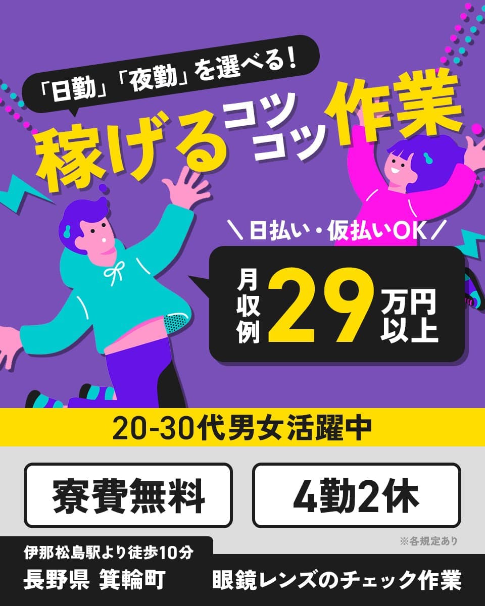 株式会社日本ケイテム　「日勤」「夜勤」を選べる！稼げるコツコツ作業　日払い・仮払いOK　月収例29万円以上　20－30代男女活躍中　寮費無料　4勤2休　伊那松島駅より徒歩10分　長野県箕輪町　眼鏡レンズのチェック作業　※各規定あり