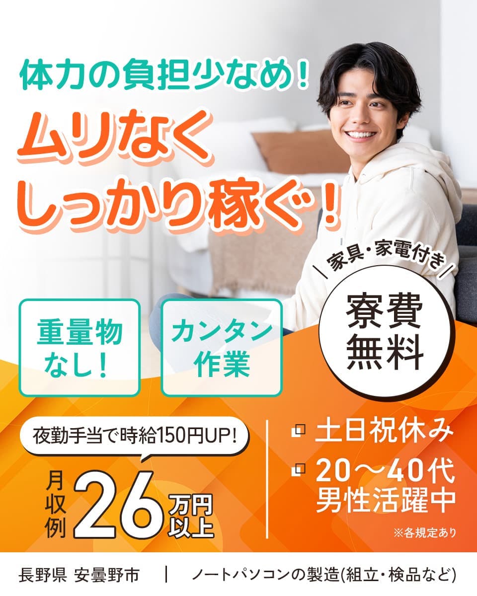 株式会社日本ケイテム　体力の負担少なめ！　ムリなくしっかり稼ぐ！　カンタン作業　夜勤手当で時給150円UP！　月収例26万円以上　重量物なし！　家具・家電付き　寮費無料　土日祝休み　20～40代男性活躍中　長野県　安曇野市　ノートパソコンの組立・検品など　※各規定あり