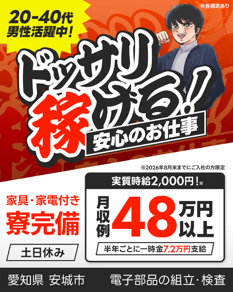 株式会社日本ケイテム ドッサリ稼げる!安心のお仕事 20-40代男性活躍中! 月収例48万円以上 実質時給2,000円! ※2026年8月末までにご入社の方限定 半年ごとに一時金7.2万円支給 寮完備 土日休み 愛知県安城市 電子部品の組立・検査 ※各規定あり