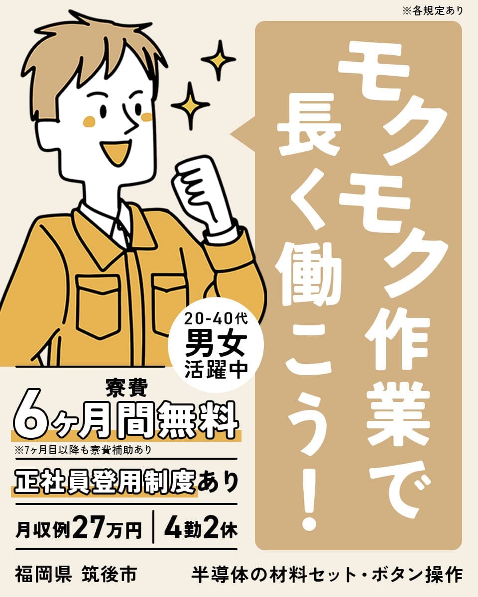 株式会社日本ケイテム モクモク作業で長く働こう! 20-40代男女活躍中 寮費6ヶ月間無料 ※7ヶ月目以降も寮費補助あり 正社員登用制度あり 月収例27万円 4勤2休 福岡県筑後市 半導体の材料セット・ボタン操作 ※各規定あり