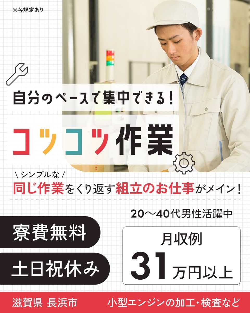 株式会社日本ケイテム　自分のペースで集中できる！コツコツ作業　小型エンジンの加工・検査など　シンプルな同じ作業をくり返す組立のお仕事がメイン！　寮費無料　土日祝休み　20ー40代男性活躍中　月収例31万円以上　※各規定あり　滋賀県長浜市