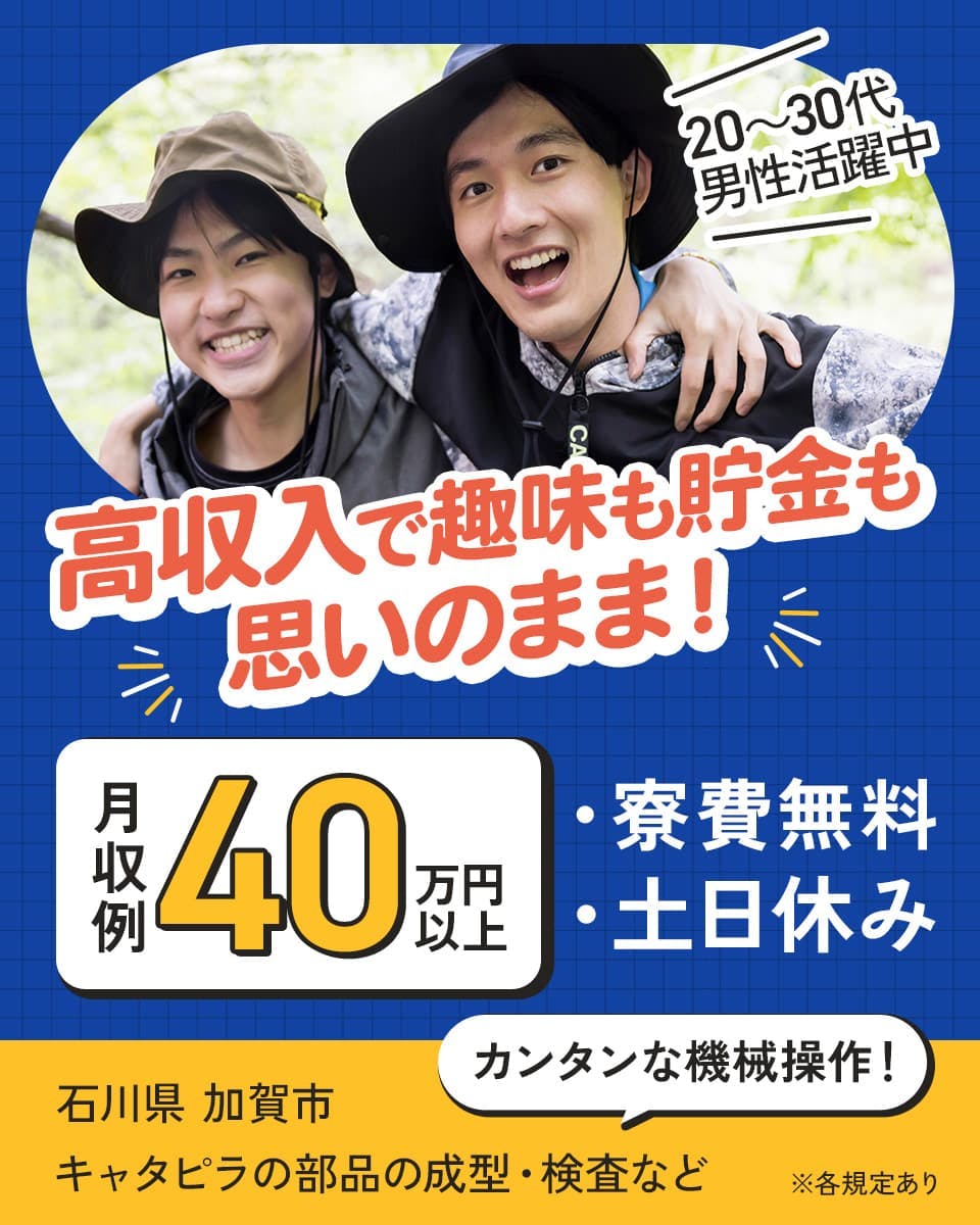 株式会社日本ケイテム　高収入で趣味も貯金も思いのまま！　20～30代男性活躍中　月収例40万円以上　寮費無料　土日休み　カンタンな機械操作！　キャタピラ部品の成型・検査など　石川県　加賀市　※各規定あり
