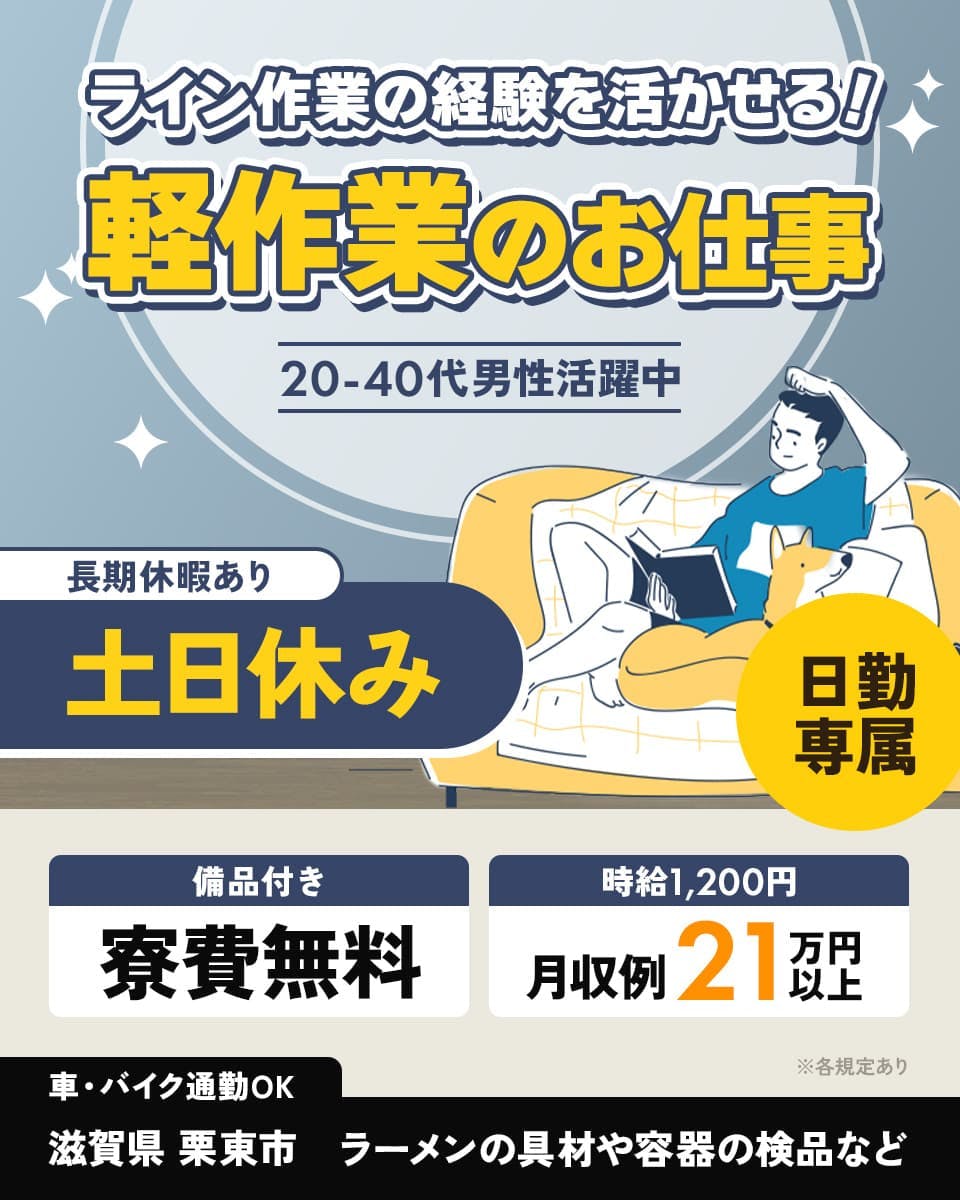 株式会社日本ケイテム　ライン作業の経験を活かせる！　軽作業のお仕事　20-40代男性活躍中　時給1,200円　月収例21万円以上　長期休暇あり　土日休み　※各規定あり　日勤専属　備品付き　寮費無料　車・バイク通勤OK　滋賀県　栗東市　ラーメンの具材や容器の検品など