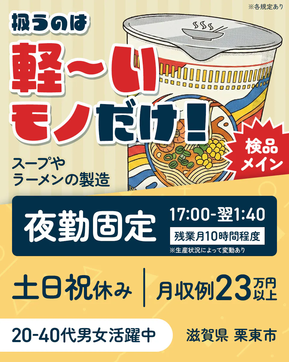 株式会社日本ケイテム 扱うのは軽〜いモノだけ! 検品メイン スープやラーメンの製造 夜勤固定 17:00-翌1:40 残業月10時間程度 ※生産状況によって変動あり 土日祝休み 月収例23万円以上 20-40代男女活躍中 滋賀県栗東市 ※各規定あり