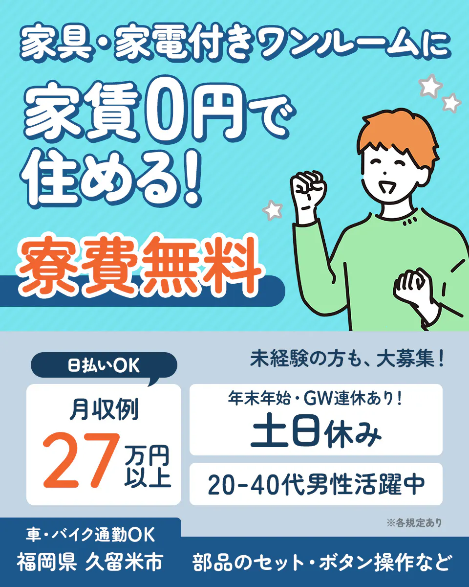 株式会社日本ケイテム 家具・家電付きワンルームに 家賃0円で住める! 寮費無料 日払いOK 未経験の方も、大募集! 月収例27万円以上 年末年始・GW連休あり! 土日休み 20-40代男性活躍中 車・バイク通勤OK 福岡県 久留米市 部品のセット・ボタン操作など ※各規定あり