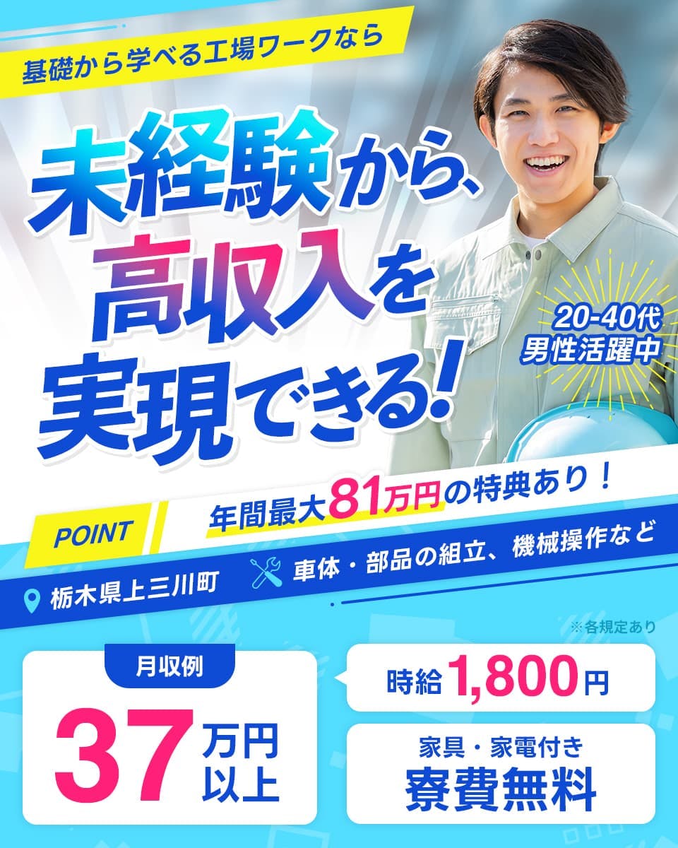株式会社日本ケイテム　基礎から学べる工場ワークなら　未経験から高収入を実現できる！　20-40代男性活躍中　POINT　年間最大81万円の特典あり　栃木県上三川市　車体・部品の組立、機械操作など　月収例37万円以上　時給1,800円　家具・家電付き　寮費無料