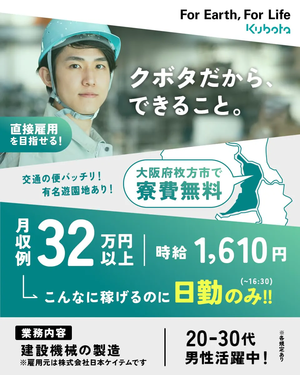 株式会社日本ケイテム クボタだから、できること。 For Earth, For Life Kubota 直接雇用を目指せる! 大阪府枚方市で寮費無料 月収例32万円以上 ※雇用元は株式会社日本ケイテムです ※各規定あり 交通の便バッチリ!有名遊園地あり! 時給1,610円 こんなに稼げるのに日勤のみ!! (~16:30) 業務内容 建設機械の製造 20-30代男性活躍中!